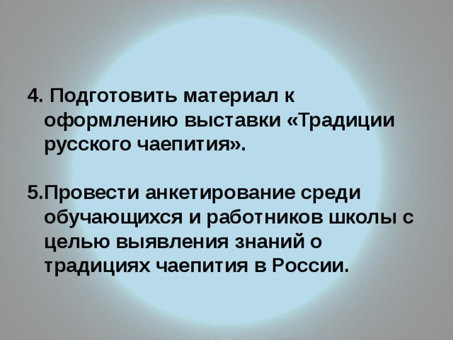 4. Подготовить материал к оформлению выставки «Традиции русского чаепития».  5.Провести анкетирование среди обучающихся и работников школы с целью выявления знаний о традициях чаепития в России. 