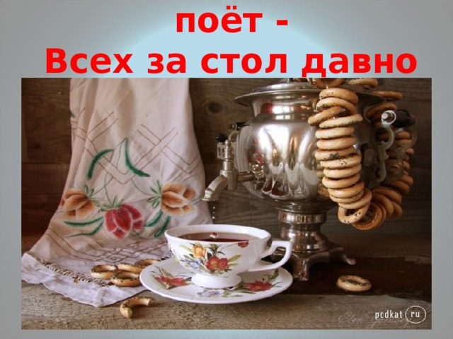 Самовар шипит, поёт -  Всех за стол давно зовёт. 