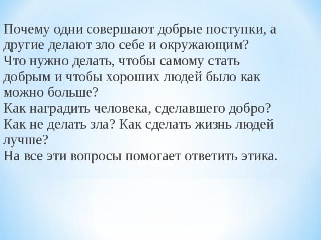 Почему одни совершают добрые поступки, а другие делают зло себе и окружающим? Что нужно делать, чтобы самому стать добрым и чтобы хороших людей было как можно больше? Как наградить человека, сделавшего добро? Как не делать зла? Как сделать жизнь людей лучше? На все эти вопросы помогает ответить этика. 