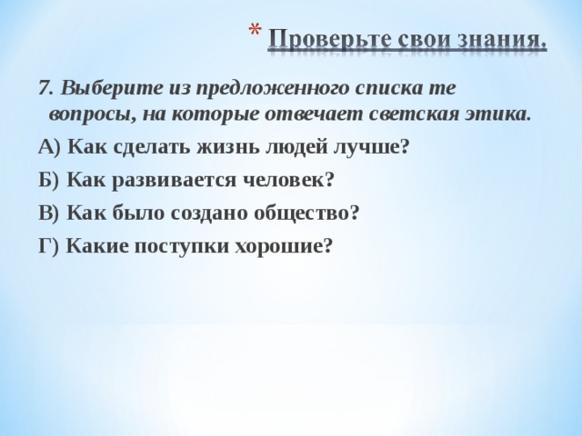 7. Выберите из предложенного списка те вопросы, на которые отвечает светская этика. А) Как сделать жизнь людей лучше? Б) Как развивается человек? В) Как было создано общество? Г) Какие поступки хорошие? 