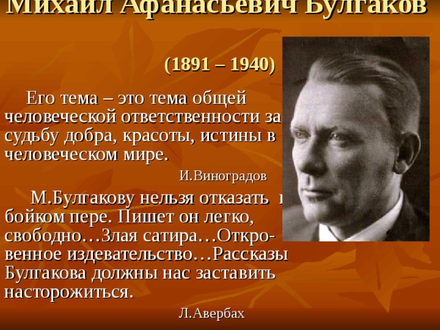 Михаил Афанасьевич Булгаков   (1891 – 1940)  Его тема – это тема общей человеческой ответственности за судьбу добра, красоты, истины в человеческом мире.  И.Виноградов  М.Булгакову нельзя отказать в бойком пере. Пишет он легко, свободно…Злая сатира…Откро-венное издевательство…Рассказы Булгакова должны нас заставить насторожиться.  Л.Авербах 