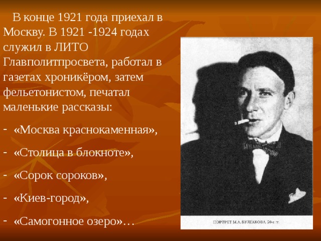  В конце 1921 года приехал в Москву. В 1921 -1924 годах служил в ЛИТО Главполитпросвета, работал в газетах хроникёром, затем фельетонистом, печатал маленькие рассказы:  «Москва краснокаменная»,  «Столица в блокноте»,  «Сорок сороков»,  «Киев-город»,  «Самогонное озеро»… 
