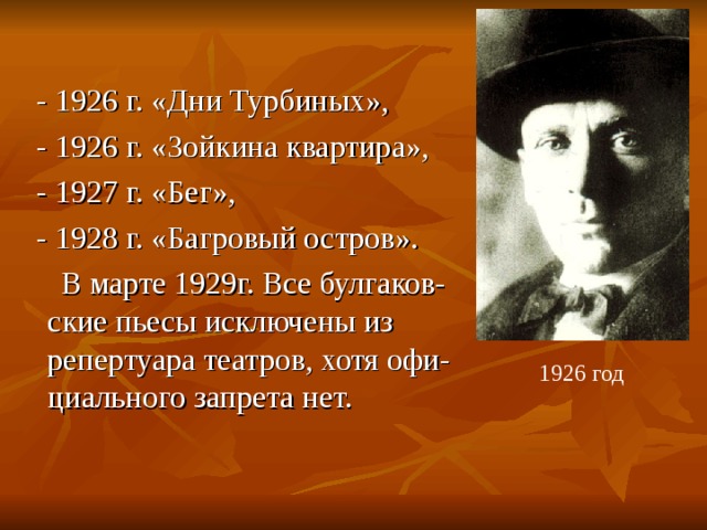  - 1926 г. «Дни Турбиных»,  - 1926 г. «Зойкина квартира»,  - 1927 г. «Бег»,  - 1928 г. «Багровый остров».  В марте 1929г. Все булгаков- ские пьесы исключены из репертуара театров, хотя офи-циального запрета нет. 1926 год 