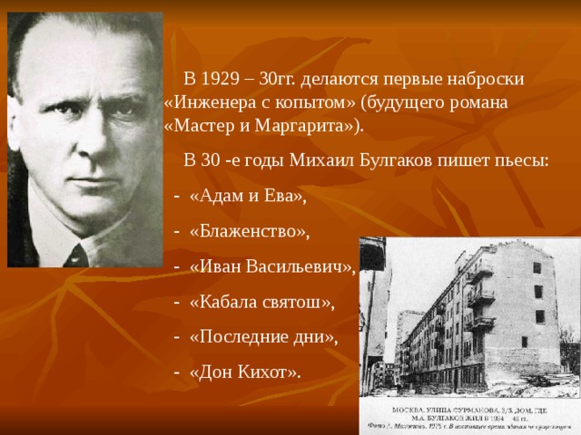  В 1929 – 30гг. делаются первые наброски «Инженера с копытом» (будущего романа «Мастер и Маргарита»).  В 30 -е годы Михаил Булгаков пишет пьесы:  - «Адам и Ева»,  - «Блаженство»,  - «Иван Васильевич»,  - «Кабала святош»,  - «Последние дни»,  - «Дон Кихот». 