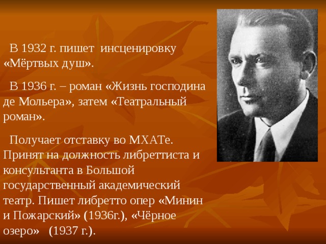  В 1932 г. пишет инсценировку «Мёртвых душ».  В 1936 г. – роман «Жизнь господина де Мольера», затем «Театральный роман».  Получает отставку во МХАТе. Принят на должность либреттиста и консультанта в Большой государственный академический театр. Пишет либретто опер «Минин и Пожарский» (1936г.), «Чёрное озеро» (1937 г.). 
