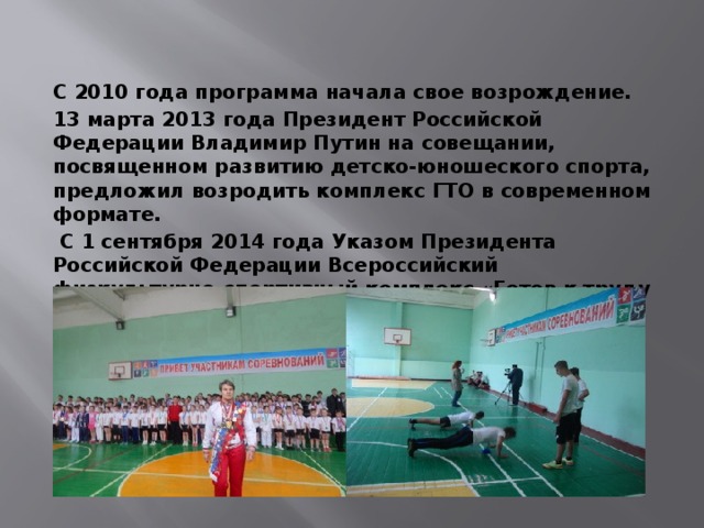 С 2010 года программа начала свое возрождение. 13 марта 2013 года Президент Российской Федерации Владимир Путин на совещании, посвященном развитию детско-юношеского спорта, предложил возродить комплекс ГТО в современном формате.  С 1 сентября 2014 года Указом Президента Российской Федерации Всероссийский физкультурно-спортивный комплекс «Готов к труду и обороне» введен в действие. 