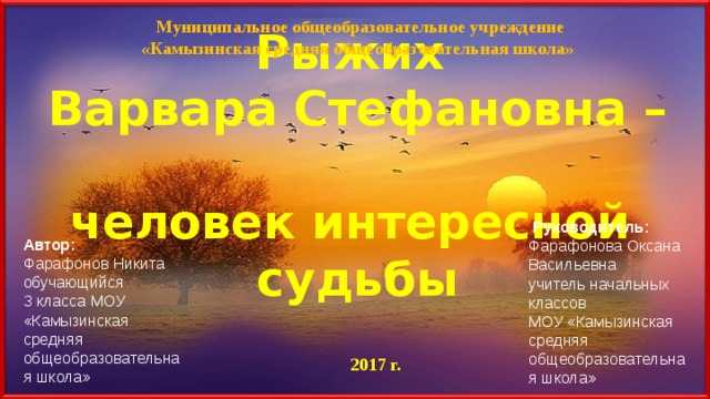  Муниципальное общеобразовательное учреждение «Камызинская средняя общеобразовательная школа» Рыжих  Варвара Стефановна –  человек интересной  судьбы   Руководитель:  Фарафонова Оксана Васильевна учитель начальных классов МОУ «Камызинская средняя общеобразовательная школа» Автор:  Фарафонов Никита обучающийся 3 класса МОУ «Камызинская средняя общеобразовательная школа» 2017 г. 