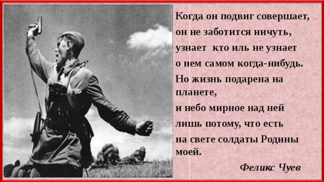 Когда он подвиг совершает, он не заботится ничуть, узнает кто иль не узнает о нем самом когда-нибудь. Но жизнь подарена на планете, и небо мирное над ней лишь потому, что есть на свете солдаты Родины моей.   Феликс Чуев  