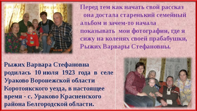 Перед тем как начать свой рассказ она достала старенький семейный альбом и зачем-то начала показывать мои фотографии, где я сижу на коленях своей прабабушки, Рыжих Варвары Стефановны. Рыжих Варвара Стефановна родилась 10 июля 1923 года в селе Ураково Воронежской области Коротоякского уезда, в настоящее время - с. Ураково Красненского района Белгородской области. 