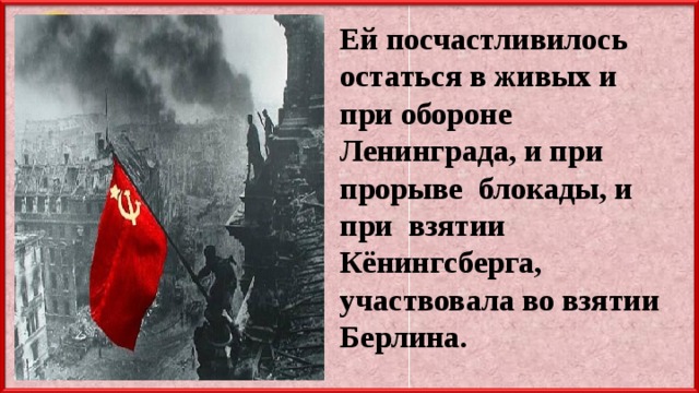 Ей посчастливилось остаться в живых и при обороне Ленинграда, и при прорыве блокады, и при взятии Кёнингсберга, участвовала во взятии Берлина. 