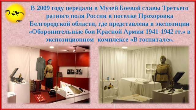 В 2009 году передали в Музей Боевой славы Третьего ратного поля России в поселке Прохоровка Белгородской области, где представлена в экспозиции «Оборонительные бои Красной Армии 1941-1942 гг.» в экспозиционном комплексе «В госпитале». 