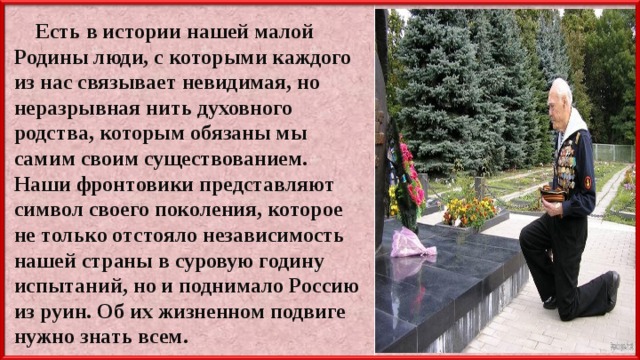  Есть в истории нашей малой Родины люди, с которыми каждого из нас связывает невидимая, но неразрывная нить духовного родства, которым обязаны мы самим своим существованием. Наши фронтовики представляют символ своего поколения, которое не только отстояло независимость нашей страны в суровую годину испытаний, но и поднимало Россию из руин. Об их жизненном подвиге нужно знать всем. 