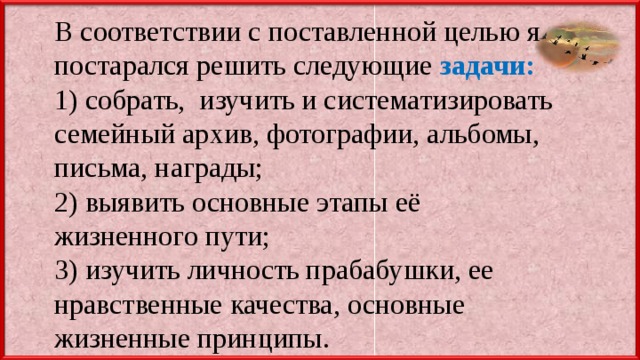 В соответствии с поставленной целью я постарался решить следующие задачи: 1) собрать, изучить и систематизировать семейный архив, фотографии, альбомы, письма, награды; 2) выявить основные этапы её жизненного пути; 3) изучить личность прабабушки, ее нравственные качества, основные жизненные принципы. 