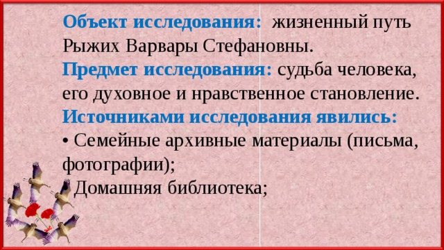 Объект исследования:  жизненный путь Рыжих Варвары Стефановны. Предмет исследования:  судьба человека, его духовное и нравственное становление. Источниками исследования явились:  • Семейные архивные материалы (письма, фотографии); • Домашняя библиотека; 