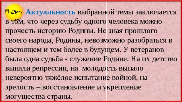  Актуальность  выбранной темы заключается в том, что через судьбу одного человека можно прочесть историю Родины. Не зная прошлого своего народа, Родины, невозможно разобраться в настоящем и тем более в будущем. У ветеранов была одна судьба - служение Родине. На их детство выпали репрессии, на молодость выпало невероятно тяжёлое испытание войной, на зрелость – восстановление и укрепление могущества страны. 