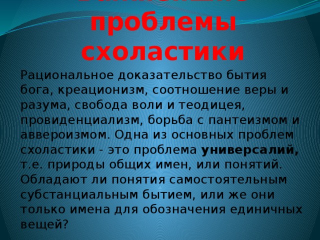 Важнейшие проблемы схоластики Рациональное доказательство бытия бога, креационизм, соотношение веры и разума, свобода воли и теодицея, провиденциализм, борьба с пантеизмом и аввероизмом. Одна из основных проблем схоластики - это проблема универсалий, т.е. природы общих имен, или понятий. Обладают ли понятия самостоятельным субстанциальным бытием, или же они только имена для обозначения единичных вещей? 