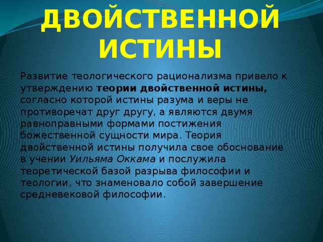 ТЕОРИЯ ДВОЙСТВЕННОЙ ИСТИНЫ Развитие теологического рационализма привело к утверждению теории двойственной истины, согласно которой истины разума и веры не противоречат друг другу, а являются двумя равноправными формами постижения божественной сущности мира. Теория двойственной истины получила свое обоснование в учении Уильяма Оккама и послужила теоретической базой разрыва философии и теологии, что знаменовало собой завершение средневековой философии. 