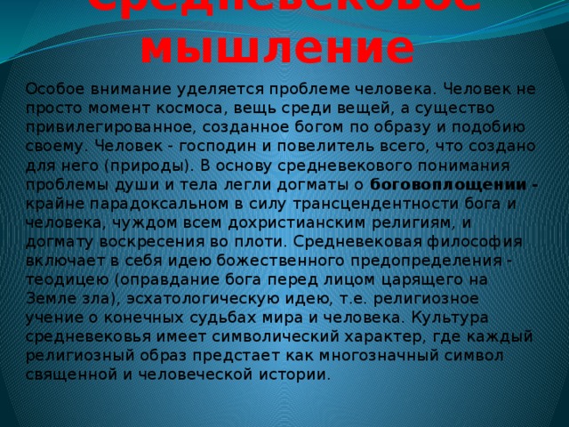 Средневековое мышление Особое внимание уделяется проблеме человека. Человек не просто момент космоса, вещь среди вещей, а существо привилегированное, созданное богом по образу и подобию своему. Человек - господин и повелитель всего, что создано для него (природы). В основу средневекового понимания проблемы души и тела легли догматы о боговоплощении - крайне парадоксальном в силу трансцендентности бога и человека, чуждом всем дохристианским религиям, и догмату воскресения во плоти. Средневековая философия включает в себя идею божественного предопределения - теодицею (оправдание бога перед лицом царящего на Земле зла), эсхатологическую идею, т.е. религиозное учение о конечных судьбах мира и человека. Культура средневековья имеет символический характер, где каждый религиозный образ предстает как многозначный символ священной и человеческой истории. 