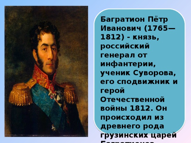 Багратион Пётр Иванович (1765— 1812) - князь, российский генерал от инфантерии, ученик Суворова, его сподвижник и герой Отечественной войны 1812. Он происходил из древнего рода грузинских царей Багратионов.   