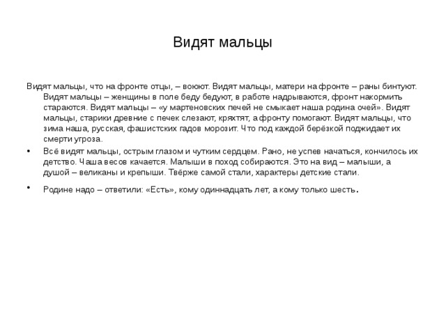 Видят мальцы Видят мальцы, что на фронте отцы, – воюют. Видят мальцы, матери на фронте – раны бинтуют. Видят мальцы – женщины в поле беду бедуют, в работе надрываются, фронт накормить стараются. Видят мальцы – «у мартеновских печей не смыкает наша родина очей». Видят мальцы, старики древние с печек слезают, кряхтят, а фронту помогают. Видят мальцы, что зима наша, русская, фашистских гадов морозит. Что под каждой берёзкой поджидает их смерти угроза. Всё видят мальцы, острым глазом и чутким сердцем. Рано, не успев начаться, кончилось их детство. Чаша весов качается. Малыши в поход собираются. Это на вид – малыши, а душой – великаны и крепыши. Твёрже самой стали, характеры детские стали. Родине надо – ответили: «Есть», кому одиннадцать лет, а кому только шесть . 