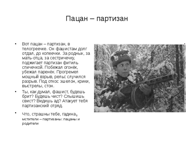 Пацан – партизан Вот пацан – партизан, в телогреечке. Он фашистам долг отдал, до копеечки. За родных, за мать-отца, за сестричечку, поджигает партизан фитиль спичечкой. Побежал огонёк, убежал паренёк. Прогремел мощный взрыв, рельс случился разрыв. Под откос эшелон, крики, выстрелы, стон. Ты, как думал, фашист, будешь брит? Будешь чист? Слышишь свист? Видишь ад? Атакует тебя партизанский отряд. Что, страшны тебе, гадина , мстители – партизаны: пацаны и родители 