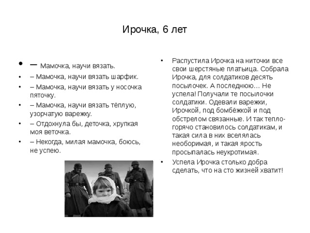 Ирочка, 6 лет – Мамочка, научи вязать. – Мамочка, научи вязать шарфик. – Мамочка, научи вязать у носочка пяточку. – Мамочка, научи вязать тёплую, узорчатую варежку. – Отдохнула бы, деточка, хрупкая моя веточка. – Некогда, милая мамочка, боюсь, не успею. Распустила Ирочка на ниточки все свои шерстяные платьица. Собрала Ирочка, для солдатиков десять посылочек. А последнюю… Не успела! Получали те посылочки солдатики. Одевали варежки, Ирочкой, под бомбёжкой и под обстрелом связанные. И так тепло-горячо становилось солдатикам, и такая сила в них вселялась необоримая, и такая ярость просыпалась неукротимая. Успела Ирочка столько добра сделать, что на сто жизней хватит!  