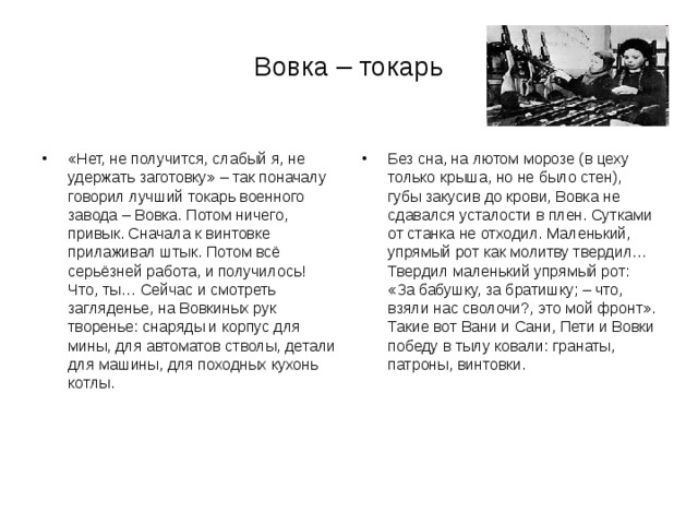 Вовка – токарь «Нет, не получится, слабый я, не удержать заготовку» – так поначалу говорил лучший токарь военного завода – Вовка. Потом ничего, привык. Сначала к винтовке прилаживал штык. Потом всё серьёзней работа, и получилось! Что, ты… Сейчас и смотреть загляденье, на Вовкиных рук творенье: снаряды и корпус для мины, для автоматов стволы, детали для машины, для походных кухонь котлы. Без сна, на лютом морозе (в цеху только крыша, но не было стен), губы закусив до крови, Вовка не сдавался усталости в плен. Сутками от станка не отходил. Маленький, упрямый рот как молитву твердил… Твердил маленький упрямый рот: «За бабушку, за братишку; – что, взяли нас сволочи?, это мой фронт». Такие вот Вани и Сани, Пети и Вовки победу в тылу ковали: гранаты, патроны, винтовки.  