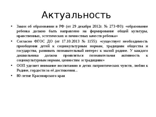 Актуальность Закон об образовании в РФ (от 29 декабря 2012г. № 273-ФЗ): «образование ребенка должно быть направлено на формирование общей культуры, нравственных, эстетических и личностных качеств ребенка» Согласно ФГОС ДО (от 17.10.2013 № 1155): «существует необходимость приобщения детей к социокультурным нормам, традициям общества и государства, развивать познавательный интерес к малой родине. У каждого дошкольника должна проявляться познавательная активность к социокультурным нормам, ценностям и традициям» ООП уделяет внимание воспитанию в детях патриотических чувств, любви к Родине, гордости за её достижения... 80-летие Красноярского края 