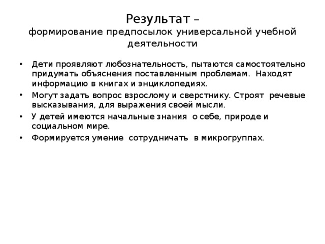 Результат –  формирование предпосылок универсальной учебной деятельности Дети проявляют любознательность, пытаются самостоятельно придумать объяснения поставленным проблемам. Находят информацию в книгах и энциклопедиях. Могут задать вопрос взрослому и сверстнику. Строят речевые высказывания, для выражения своей мысли. У детей имеются начальные знания о себе, природе и социальном мире. Формируется умение сотрудничать в микрогруппах. 