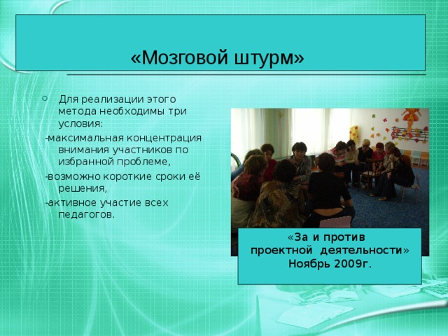 «Мозговой штурм»  Для реализации этого метода необходимы три условия:  -максимальная концентрация внимания участников по избранной проблеме,  -возможно короткие сроки её решения,  -активное участие всех педагогов. «За и против проектной деятельности» Ноябрь 2009г. 