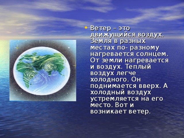 Ветер – это движущийся воздух. Земля в разных местах по- разному нагревается солнцем. От земли нагревается и воздух. Теплый воздух легче холодного. Он поднимается вверх. А холодный воздух устремляется на его место. Вот и возникает ветер. 