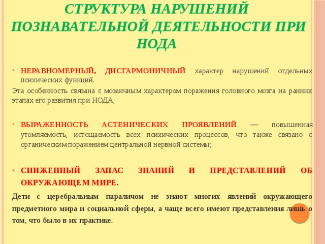    Структура нарушений  познавательной деятельности при НОДА НЕРАВНОМЕРНЫЙ, ДИСГАРМОНИЧНЫЙ характер нарушений отдельных психических функций. Эта особенность связана с мозаичным характером поражения головного мозга на ранних этапах его развития при НОДА; ВЫРАЖЕННОСТЬ АСТЕНИЧЕСКИХ ПРОЯВЛЕНИЙ — повышенная утомляемость, истощаемость всех психических процессов, что также связано с органическим поражением центральной нервной системы;  СНИЖЕННЫЙ ЗАПАС ЗНАНИЙ И ПРЕДСТАВЛЕНИЙ ОБ ОКРУЖАЮЩЕМ МИРЕ. Дети с церебральным параличом не знают многих явлений окружающего предметного мира и социальной сферы, а чаще всего имеют представления лишь о том, что было в их практике. 