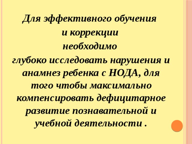 Для эффективного обучения и коррекции необходимо глубоко исследовать нарушения и анамнез ребенка с НОДА, для того чтобы максимально компенсировать дефицитарное развитие познавательной и учебной деятельности . 