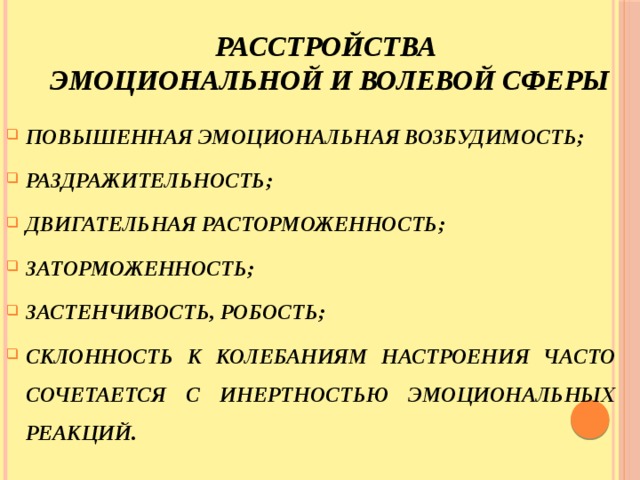 расстройства  эмоциональной и волевой сферы ПОВЫШЕННАЯ ЭМОЦИОНАЛЬНАЯ ВОЗБУДИМОСТЬ; РАЗДРАЖИТЕЛЬНОСТЬ; ДВИГАТЕЛЬНАЯ РАСТОРМОЖЕННОСТЬ; ЗАТОРМОЖЕННОСТЬ; ЗАСТЕНЧИВОСТЬ, РОБОСТЬ; СКЛОННОСТЬ К КОЛЕБАНИЯМ НАСТРОЕНИЯ ЧАСТО СОЧЕТАЕТСЯ С ИНЕРТНОСТЬЮ ЭМОЦИОНАЛЬНЫХ РЕАКЦИЙ. 