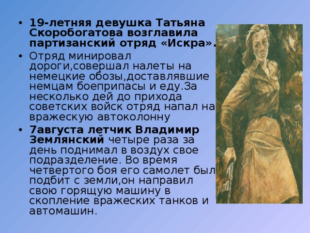 19-летняя девушка Татьяна Скоробогатова возглавила партизанский отряд «Искра». Отряд минировал дороги,совершал налеты на немецкие обозы,доставлявшие немцам боеприпасы и еду.За несколько дей до прихода советских войск отряд напал на вражескую автоколонну 7августа летчик Владимир Землянский четыре раза за день поднимал в воздух свое подразделение. Во время четвертого боя его самолет был подбит с земли,он направил свою горящую машину в скопление вражеских танков и автомашин. 