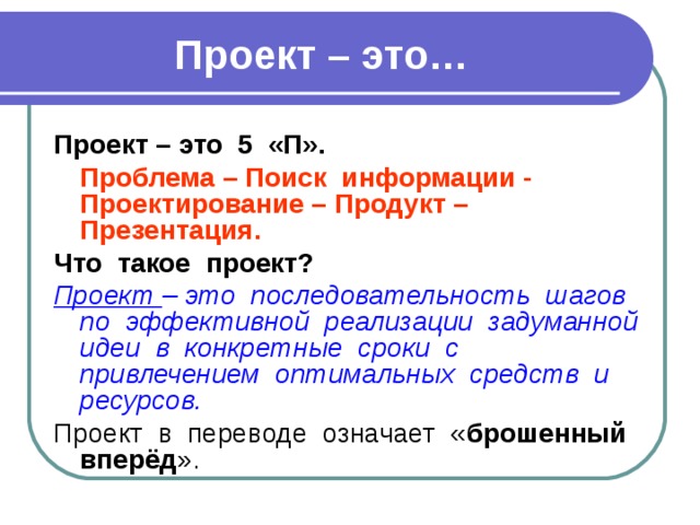 Проект – это… Проект – это 5 «П».  Проблема – Поиск информации - Проектирование – Продукт – Презентация. Что такое проект? Проект – это последовательность шагов по эффективной реализации задуманной идеи в конкретные сроки с привлечением оптимальных средств и ресурсов. Проект в переводе означает « брошенный вперёд ». 