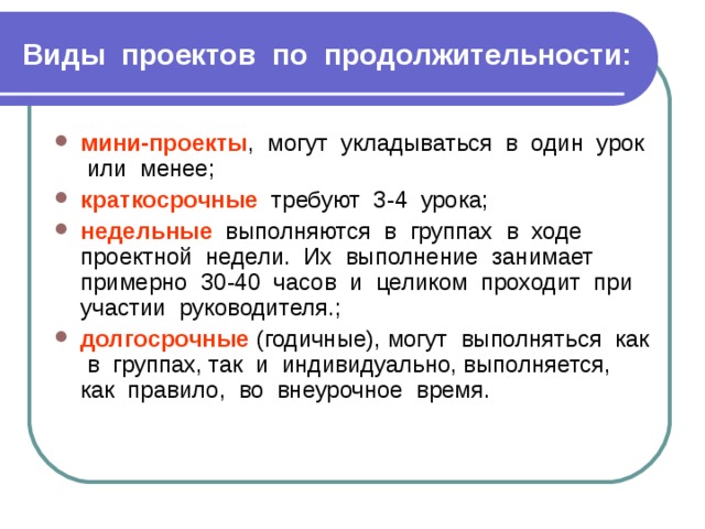 Виды проектов по продолжительности:  мини-проекты , могут укладываться в один урок или менее; краткосрочные требуют 3-4 урока; недельные выполняются в группах в ходе проектной недели. Их выполнение занимает примерно 30-40 часов и целиком проходит при участии руководителя.; долгосрочные (годичные), могут выполняться как в группах, так и индивидуально, выполняется, как правило, во внеурочное время. 