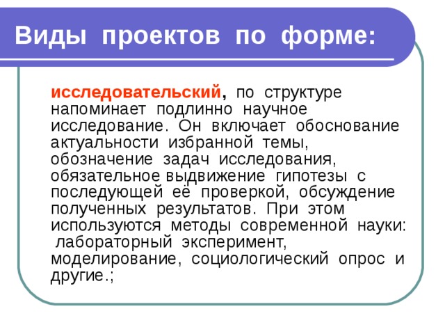 Виды проектов по форме:  исследовательский , по структуре напоминает подлинно научное исследование. Он включает обоснование актуальности избранной темы, обозначение задач исследования, обязательное выдвижение гипотезы с последующей её проверкой, обсуждение полученных результатов. При этом используются методы современной науки: лабораторный эксперимент, моделирование, социологический опрос и другие.; 