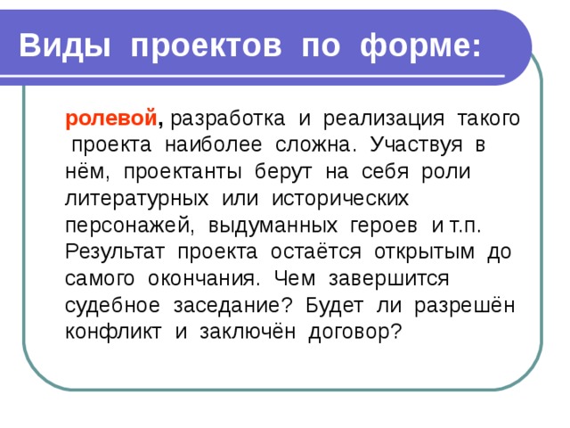 Виды проектов по форме:  ролевой , разработка и реализация такого проекта наиболее сложна. Участвуя в нём, проектанты берут на себя роли литературных или исторических персонажей, выдуманных героев и т.п. Результат проекта остаётся открытым до самого окончания. Чем завершится судебное заседание? Будет ли разрешён конфликт и заключён договор? 