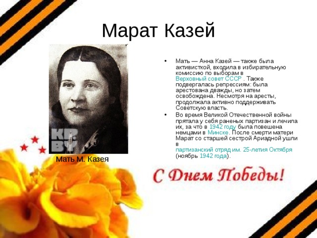 Марат Казей Мать — Анна Казей — также была активисткой, входила в избирательную комиссию по выборам в Верховный совет СССР . Также подвергалась репрессиям: была арестована дважды, но затем освобождена. Несмотря на аресты, продолжала активно поддерживать Советскую власть. Во время Великой Отечественной войны прятала у себя раненых партизан и лечила их, за что в 1942 году была повешена немцами в Минске . После смерти матери Марат со старшей сестрой Ариадной ушли в партизанский отряд им. 25-летия Октября (ноябрь 1942 года ). Мать М. Казея 