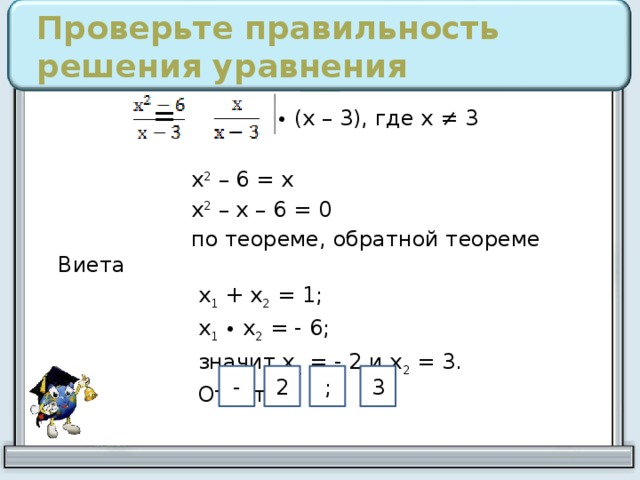 Проверьте правильность решения уравнения = • (х – 3), где х ≠ 3  х 2 – 6 = х  х 2 – х – 6 = 0  по теореме, обратной теореме Виета  х 1 + х 2 = 1;  х 1  • х 2 = - 6;  значит х 1 = - 2 и х 2 = 3.  Ответ: 2 - ; 3 