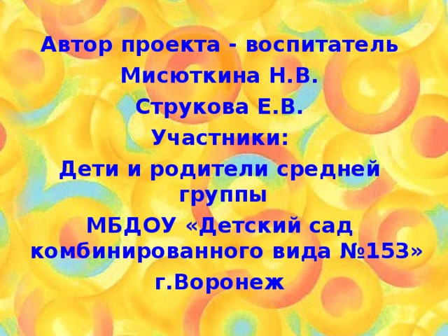 Автор проекта - воспитатель Мисюткина Н.В. Струкова Е.В. Участники: Дети и родители средней группы МБДОУ «Детский сад комбинированного вида №153» г.Воронеж  