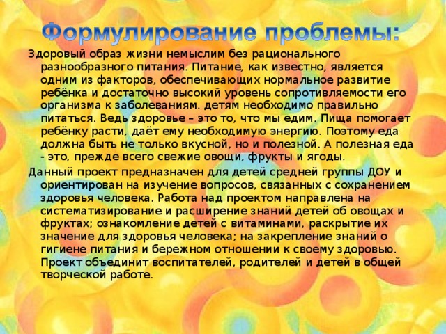  Здоровый образ жизни немыслим без рационального разнообразного питания. Питание, как известно, является одним из факторов, обеспечивающих нормальное развитие ребёнка и достаточно высокий уровень сопротивляемости его организма к заболеваниям.  детям необходимо правильно питаться. Ведь здоровье – это то, что мы едим. Пища помогает ребёнку расти, даёт ему необходимую энергию. Поэтому еда должна быть не только вкусной, но и полезной. А полезная еда - это, прежде всего свежие овощи, фрукты и ягоды .  Данный проект предназначен для детей средней группы ДОУ и ориентирован на изучение вопросов, связанных с сохранением здоровья человека. Работа над проектом направлена на систематизирование и расширение знаний детей об овощах и фруктах; ознакомление детей с витаминами, раскрытие их значение для здоровья человека; на закрепление знаний о гигиене питания и бережном отношении к своему здоровью. Проект объединит воспитателей, родителей и детей в общей творческой работе. 