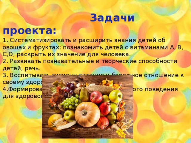  Задачи проекта:   1. Систематизировать и расширить знания детей об овощах и фруктах; познакомить детей с витаминами А, В, С, D ; раскрыть их значение для человека.  2. Развивать познавательные и творческие способности детей, речь.  3. Воспитывать гигиену питания и бережное отношение к своему здоровью..  4.Формировать у детей правила безопасного поведения для здорового образа жизни.  
