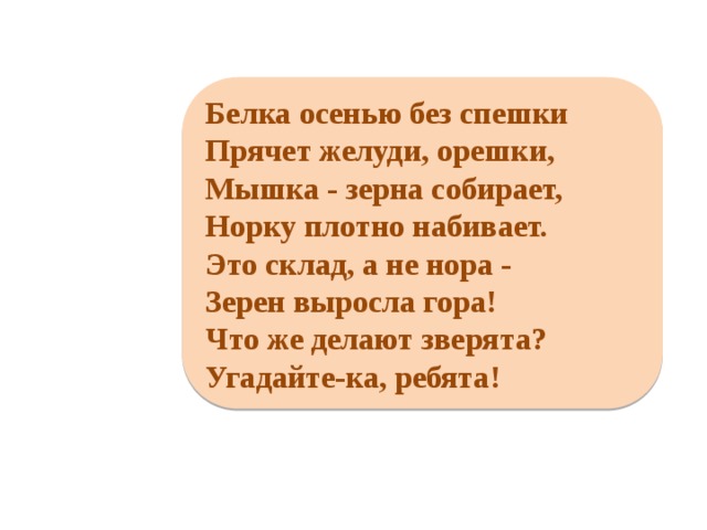     Белка осенью без спешки Прячет желуди, орешки, Мышка - зерна собирает, Норку плотно набивает. Это склад, а не нора - Зерен выросла гора! Что же делают зверята? Угадайте-ка, ребята!     