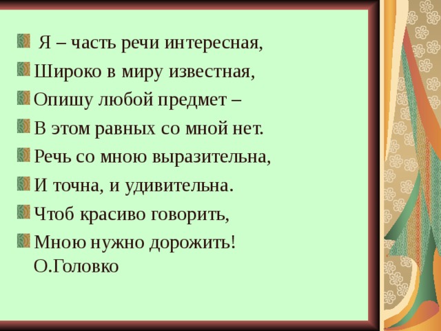  Я – часть речи интересная, Широко в миру известная, Опишу любой предмет – В этом равных со мной нет. Речь со мною выразительна, И точна, и удивительна. Чтоб красиво говорить, Мною нужно дорожить! О.Головко 
