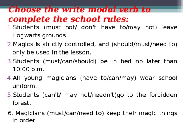 Choose the write modal verb to complete the school rules: Students (must not/ don't have to/may not) leave Hogwarts grounds. Magics is strictly controlled, and (should/must/need to) only be used in the lesson. Students (must/can/should) be in bed no later than 10:00 p.m. All young magicians (have to/can/may) wear school uniform. Students (can't/ may not/needn't)go to the forbidden forest. 6. Magicians (must/can/need to) keep their magic things in order 