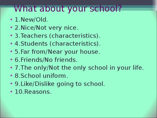 What about your school? 1.New/Old. 2.Nice/Not very nice. 3.Teachers (characteristics). 4.Students (characteristics). 5.Far from/Near your house. 6.Friends/No friends. 7.The only/Not the only school in your life. 8.School uniform. 9.Like/Dislike going to school. 10.Reasons. 