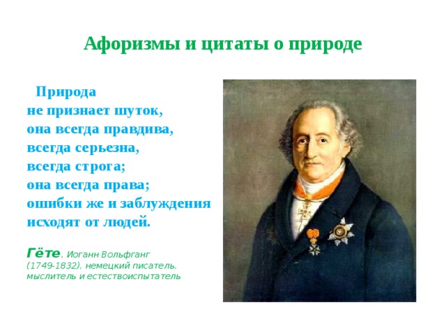 Афоризмы и цитаты о природе  Природа  не признает шуток,  она всегда правдива, всегда серьезна,  всегда строга;  она всегда права;  ошибки же и заблуждения  исходят от людей.  Гёте , Иоганн Вольфганг  (1749-1832), немецкий писатель, мыслитель и естествоиспытатель 