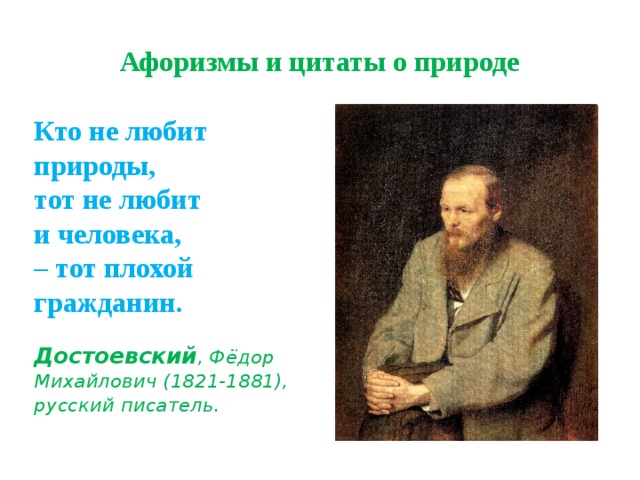 Афоризмы и цитаты о природе Кто не любит природы,  тот не любит  и человека,  – тот плохой гражданин.     Достоевский , Фёдор Михайлович (1821-1881), русский писатель.   